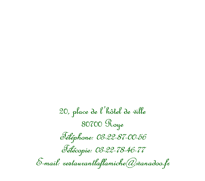 Zone de Texte: 20, place de l�h�tel de ville80700 RoyeT�l�phone: 03-22-87-00-56T�l�copie: 03-22-78-46-77E-mail: restaurantlaflamiche@wanadoo.fr